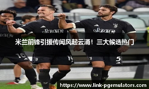 米兰前锋引援传闻风起云涌！三大候选热门