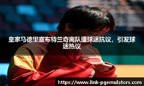 皇家马德里宣布特兰奇离队遭球迷抗议，引发球迷热议