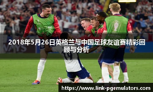 2018年5月26日英格兰与中国足球友谊赛精彩回顾与分析