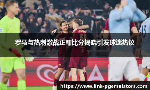 罗马与热刺激战正酣比分揭晓引发球迷热议