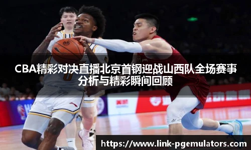 CBA精彩对决直播北京首钢迎战山西队全场赛事分析与精彩瞬间回顾