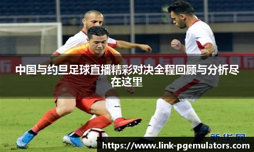 中国与约旦足球直播精彩对决全程回顾与分析尽在这里